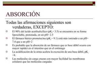 ABSORCIÓN
Todas las afirmaciones siguientes son
   verdaderas, EXCEPTO:
   El 90% del ácido acetilsalicílico (pKa= 3.5) se encuentra en su forma
    liposoluble, protonada, en un pH= 2.5
   El fármaco básico prometacina (pKa = 9.1) está más ionizado a un pH=
    7.4 que a un pH=2
   Es probable que la absorción de un fármaco que es base débil ocurra con
    mayor rapidez en el intestino que en el estómago
   La acidificación de la orina acelera la excreción de una base débil, pK a
    =8.
   Las moléculas sin carga cruzan con mayor facilidad las membranas
    celulares que las moléculas cargadas
 