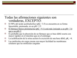 Todas las afirmaciones siguientes son
  verdaderas, EXCEPTO:
   El 90% del ácido acetilsalicílico (pKa= 3.5) se encuentra en su forma
    liposoluble, protonada, en un pH= 2.5
   El fármaco básico prometacina (pKa = 9.1) está más ionizado a un pH= 7.4
    que a un pH=2
   Es probable que la absorción de un fármaco que es base débil ocurra con
    mayor rapidez en el intestino que en el estómago
   La acidificación de la orina acelera la excreción de una base débil, pK a =8.
   Las moléculas sin carga cruzan con mayor facilidad las membranas
    celulares que las moléculas cargadas
 