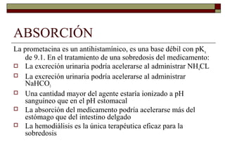 ABSORCIÓN
La prometacina es un antihistamínico, es una base débil con pKa
   de 9.1. En el tratamiento de una sobredosis del medicamento:
 La excreción urinaria podría acelerarse al administrar NH CL
                                                             4
 La excreción urinaria podría acelerarse al administrar
   NaHCO3
 Una cantidad mayor del agente estaría ionizado a pH
   sanguíneo que en el pH estomacal
 La absorción del medicamento podría acelerarse más del
   estómago que del intestino delgado
 La hemodiálisis es la única terapéutica eficaz para la
   sobredosis
 