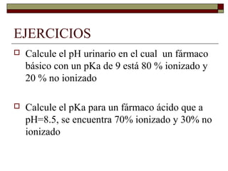 EJERCICIOS
   Calcule el pH urinario en el cual un fármaco
    básico con un pKa de 9 está 80 % ionizado y
    20 % no ionizado

   Calcule el pKa para un fármaco ácido que a
    pH=8.5, se encuentra 70% ionizado y 30% no
    ionizado
 