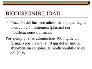 BIODISPONIBILIDAD
 Fracción del fármaco administrado que llega a
  la circulación sistémica (plasma) sin
  modificaciones químicas.
Por ejemplo: si se administran 100 mg de un
  fármaco por vía oral y 70 mg del mismo se
  absorben sin cambios, la biodisponibilidad es
  del 70 %
 