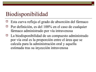Biodisponibilidad
   Esta curva refleja el grado de absorción del fármaco
   Por definición, es del 100% en el caso de cualquier
    fármaco administrado por vía intravenosa
   La biodisponibilidad de un compuesto administrado
    por vía oral es la proporción entre el área que se
    calcula para la administración oral y aquella
    estimada tras su inyección intravenosa
 