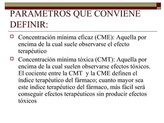 PARÁMETROS QUE CONVIENE
DEFINIR:
   Concentración mínima eficaz (CME): Aquella por
    encima de la cual suele observarse el efecto
    terapéutico
   Concentración mínima tóxica (CMT): Aquella por
    encima de la cual suelen observarse efectos tóxicos.
    El cociente entre la CMT y la CME definen el
    índice terapéutico del fármaco; cuanto mayor sea
    este índice terapéutico del fármaco, más fácil será
    conseguir efectos terapéuticos sin producir efectos
    tóxicos
 