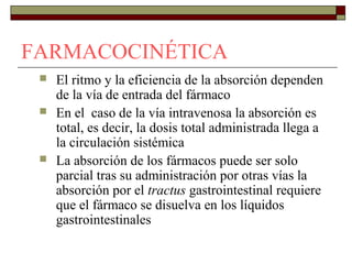 FARMACOCINÉTICA
    El ritmo y la eficiencia de la absorción dependen
     de la vía de entrada del fármaco
    En el caso de la vía intravenosa la absorción es
     total, es decir, la dosis total administrada llega a
     la circulación sistémica
    La absorción de los fármacos puede ser solo
     parcial tras su administración por otras vías la
     absorción por el tractus gastrointestinal requiere
     que el fármaco se disuelva en los líquidos
     gastrointestinales
 