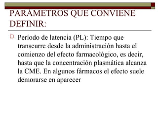 PARÁMETROS QUE CONVIENE
DEFINIR:
   Período de latencia (PL): Tiempo que
    transcurre desde la administración hasta el
    comienzo del efecto farmacológico, es decir,
    hasta que la concentración plasmática alcanza
    la CME. En algunos fármacos el efecto suele
    demorarse en aparecer
 