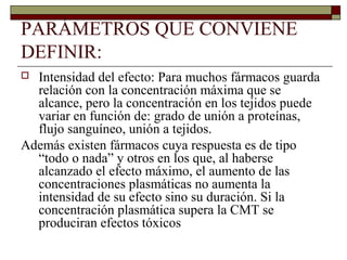 PARÁMETROS QUE CONVIENE
DEFINIR:
 Intensidad del efecto: Para muchos fármacos guarda
  relación con la concentración máxima que se
  alcance, pero la concentración en los tejidos puede
  variar en función de: grado de unión a proteínas,
  flujo sanguíneo, unión a tejidos.
Además existen fármacos cuya respuesta es de tipo
  “todo o nada” y otros en los que, al haberse
  alcanzado el efecto máximo, el aumento de las
  concentraciones plasmáticas no aumenta la
  intensidad de su efecto sino su duración. Si la
  concentración plasmática supera la CMT se
  produciran efectos tóxicos
 