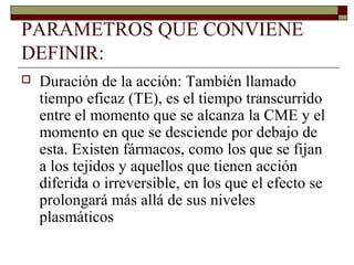 PARÁMETROS QUE CONVIENE
DEFINIR:
   Duración de la acción: También llamado
    tiempo eficaz (TE), es el tiempo transcurrido
    entre el momento que se alcanza la CME y el
    momento en que se desciende por debajo de
    esta. Existen fármacos, como los que se fijan
    a los tejidos y aquellos que tienen acción
    diferida o irreversible, en los que el efecto se
    prolongará más allá de sus niveles
    plasmáticos
 