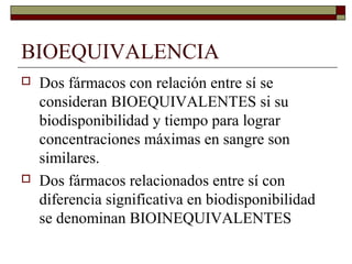 BIOEQUIVALENCIA
   Dos fármacos con relación entre sí se
    consideran BIOEQUIVALENTES si su
    biodisponibilidad y tiempo para lograr
    concentraciones máximas en sangre son
    similares.
   Dos fármacos relacionados entre sí con
    diferencia significativa en biodisponibilidad
    se denominan BIOINEQUIVALENTES
 