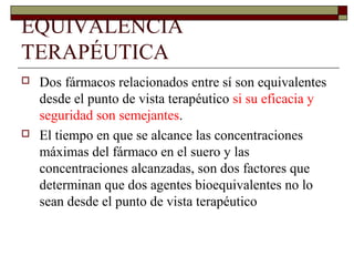 EQUIVALENCIA
TERAPÉUTICA
   Dos fármacos relacionados entre sí son equivalentes
    desde el punto de vista terapéutico si su eficacia y
    seguridad son semejantes.
   El tiempo en que se alcance las concentraciones
    máximas del fármaco en el suero y las
    concentraciones alcanzadas, son dos factores que
    determinan que dos agentes bioequivalentes no lo
    sean desde el punto de vista terapéutico
 