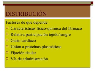 DISTRIBUCIÓN
Factores de que depende:
 Características físico-química del fármaco

 Relativa participación tejido/sangre

 Gasto cardíaco

 Unión a proteínas plasmáticas

 Fijación tisular

 Vía de administración
 