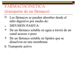 FARMACOCINÉTICA
(transporte de un fármaco)
   Los fármacos se pueden absorber desde el
    tubo digestivo por medio de:
a. DIFUSIÓN PASIVA:
 De un fármaco soluble en agua a través de un
    canal acuoso o poro
 De un fármaco soluble en lípidos que se
    disuelven en una membrana
b. Transporte activo
 