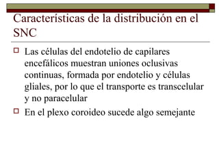 Características de la distribución en el
SNC
   Las células del endotelio de capilares
    encefálicos muestran uniones oclusivas
    continuas, formada por endotelio y células
    gliales, por lo que el transporte es transcelular
    y no paracelular
   En el plexo coroideo sucede algo semejante
 
