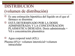 DISTRIBUCIÓN
(volumen de distribución)
   Es una estimación hipotética del líquido en el que el
    fármaco se disemina
   ESTÁ DETERMINADO POR LA DOSIS
    ADMINISTRADA Y LA CONCENTRACIÓN
    PLASMÁTICA DESEADA: Dosis administrada =
    Vd x concentración plasmática

  Agua corporal total (42L):
Plasma (6%)< volumen intersticial<volumen
   intracelular
 