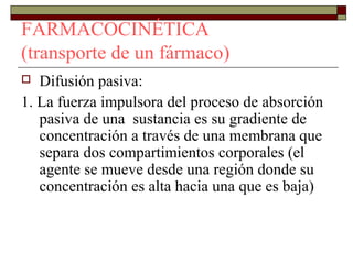 FARMACOCINÉTICA
(transporte de un fármaco)
  Difusión pasiva:
1. La fuerza impulsora del proceso de absorción
   pasiva de una sustancia es su gradiente de
   concentración a través de una membrana que
   separa dos compartimientos corporales (el
   agente se mueve desde una región donde su
   concentración es alta hacia una que es baja)
 