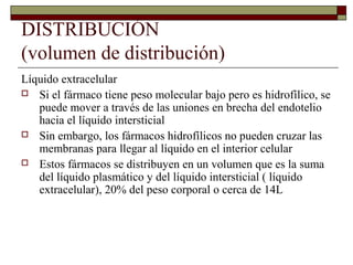 DISTRIBUCIÓN
(volumen de distribución)
Líquido extracelular
 Si el fármaco tiene peso molecular bajo pero es hidrofílico, se
   puede mover a través de las uniones en brecha del endotelio
   hacia el líquido intersticial
 Sin embargo, los fármacos hidrofílicos no pueden cruzar las
   membranas para llegar al líquido en el interior celular
 Estos fármacos se distribuyen en un volumen que es la suma
   del líquido plasmático y del líquido intersticial ( líquido
   extracelular), 20% del peso corporal o cerca de 14L
 