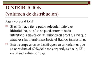 DISTRIBUCIÓN
(volumen de distribución)
Agua corporal total
 Si el fármaco tiene peso molecular bajo y es
  hidrofóbico, no sólo se puede mover hacia el
  intersticio a través de las uniones en brecha, sino que
  atraviesa las membranas hacia el líquido intracelular.
 Estos compuestos se distribuyen en un volumen que
  se aproxima al 60% del peso corporal, es decir, 42L
  en un individuo de 70kg
 