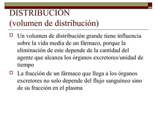 DISTRIBUCIÓN
(volumen de distribución)
   Un volumen de distribución grande tiene influencia
    sobre la vida media de un fármaco, porque la
    eliminación de este depende de la cantidad del
    agente que alcanza los órganos excretores/unidad de
    tiempo
   La fracción de un fármaco que llega a los órganos
    excretores no solo depende del flujo sanguíneo sino
    de su fracción en el plasma
 