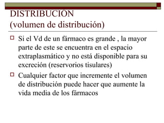 DISTRIBUCIÓN
(volumen de distribución)
   Si el Vd de un fármaco es grande , la mayor
    parte de este se encuentra en el espacio
    extraplasmático y no está disponible para su
    excreción (reservorios tisulares)
   Cualquier factor que incremente el volumen
    de distribución puede hacer que aumente la
    vida media de los fármacos
 