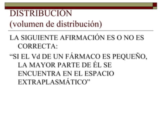 DISTRIBUCIÓN
(volumen de distribución)
LA SIGUIENTE AFIRMACIÓN ES O NO ES
  CORRECTA:
“SI EL Vd DE UN FÁRMACO ES PEQUEÑO,
  LA MAYOR PARTE DE ÉL SE
  ENCUENTRA EN EL ESPACIO
  EXTRAPLASMÁTICO”
 