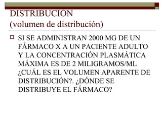 DISTRIBUCIÓN
(volumen de distribución)
   SI SE ADMINISTRAN 2000 MG DE UN
    FÁRMACO X A UN PACIENTE ADULTO
    Y LA CONCENTRACIÓN PLASMÁTICA
    MÁXIMA ES DE 2 MILIGRAMOS/ML
    ¿CUÁL ES EL VOLUMEN APARENTE DE
    DISTRIBUCIÓN?. ¿DÓNDE SE
    DISTRIBUYE EL FÁRMACO?
 