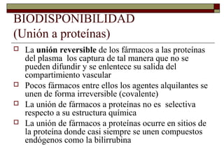 BIODISPONIBILIDAD
(Unión a proteínas)
   La unión reversible de los fármacos a las proteínas
    del plasma los captura de tal manera que no se
    pueden difundir y se enlentece su salida del
    compartimiento vascular
   Pocos fármacos entre ellos los agentes alquilantes se
    unen de forma irreversible (covalente)
   La unión de fármacos a proteínas no es selectiva
    respecto a su estructura química
   La unión de fármacos a proteínas ocurre en sitios de
    la proteína donde casi siempre se unen compuestos
    endógenos como la bilirrubina
 