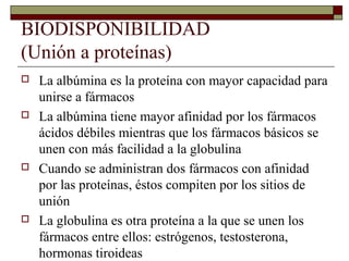 BIODISPONIBILIDAD
(Unión a proteínas)
   La albúmina es la proteína con mayor capacidad para
    unirse a fármacos
   La albúmina tiene mayor afinidad por los fármacos
    ácidos débiles mientras que los fármacos básicos se
    unen con más facilidad a la globulina
   Cuando se administran dos fármacos con afinidad
    por las proteínas, éstos compiten por los sitios de
    unión
   La globulina es otra proteína a la que se unen los
    fármacos entre ellos: estrógenos, testosterona,
    hormonas tiroideas
 