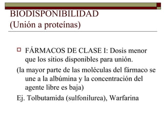 BIODISPONIBILIDAD
(Unión a proteínas)

   FÁRMACOS DE CLASE I: Dosis menor
    que los sitios disponibles para unión.
 (la mayor parte de las moléculas del fármaco se
    une a la albúmina y la concentración del
    agente libre es baja)
 Ej. Tolbutamida (sulfonilurea), Warfarina
 