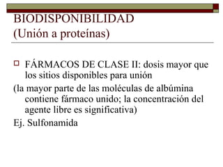 BIODISPONIBILIDAD
(Unión a proteínas)

  FÁRMACOS DE CLASE II: dosis mayor que
   los sitios disponibles para unión
(la mayor parte de las moléculas de albúmina
   contiene fármaco unido; la concentración del
   agente libre es significativa)
Ej. Sulfonamida
 
