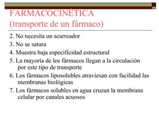 FARMACOCINÉTICA
(transporte de un fármaco)
2. No necesita un acarreador
3. No se satura
4. Muestra baja especificidad estructural
5. La mayoría de los fármacos llegan a la circulación
    por este tipo de transporte
6. Los fármacos liposolubles atraviesan con facilidad las
    membranas biológicas
7. Los fármacos solubles en agua cruzan la membrana
    celular por canales acuosos
 