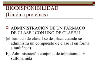 BIODISPONIBILIDAD
(Unión a proteínas)

  ADMINISTRACIÓN DE UN FÁRMACO
   DE CLASE I CON UNO DE CLASE II
(el fármaco de clase I se desplaza cuando se
   administra un compuesto de clase II en forma
   simultánea)
Ej. Administración conjunta de tolbutamida +
   sulfonamida
 