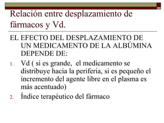 Relación entre desplazamiento de
fármacos y Vd.
EL EFECTO DEL DESPLAZAMIENTO DE
   UN MEDICAMENTO DE LA ALBÚMINA
   DEPENDE DE:
1. Vd ( si es grande, el medicamento se
   distribuye hacia la periferia, si es pequeño el
   incremento del agente libre en el plasma es
   más acentuado)
2. Índice terapéutico del fármaco
 