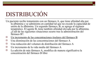 DISTRIBUCIÓN
Un paciente recibe tratamiento con un fármaco A, que tiene afinidad alta por
    la albúmina y se administra en cantidad tal que no excede la capacidad de
    unión de la albúmina. Un segundo fármaco, B, se agrega al régimen
    terapéutico. El agente B, tiene también afinidad elevada por la albúmina.
    ¿Cuál de las siguientes situaciones ocurre tras la administración del
    fármaco B?.
   Un incremento de las concentraciones tisulares del fármaco B
   Una disminución de las concentraciones del fármaco A
   Una reducción del volumen de distribución del fármaco A
   Un incremento de la vida media del fármaco A
   La adición de más fármaco A, modifica de manera significativa la
    concentración del fármaco B libre
 
