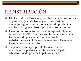 REDISTRIBUCIÓN
   El efecto de un fármaco generalmente termina con su
    depuración (metabolismo y/o excreción), sin
    embargo algunos fármacos después de producir su
    efecto se dirigen a otros tejidos o sitios de unión
   Cuando un producto fuertemente liposoluble con
    acción en el SNC o cardiovascular se administra de
    forma rápida por vía IV o inhalatoria la
    redistribución es el factor que más contribuye a la
    terminación de su efecto
   Tiopental es un ejemplo de fármaco que se
    distribuye en plasma y se almacena en tejido
    adiposo. Puede generar hepatotoxicidad.
 