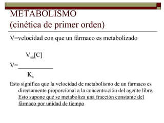 METABOLISMO
(cinética de primer orden)
V=velocidad con que un fármaco es metabolizado

       Vmáx[C]
V=___________
     Km
Esto significa que la velocidad de metabolismo de un fármaco es
    directamente proporcional a la concentración del agente libre.
    Esto supone que se metaboliza una fracción constante del
    fármaco por unidad de tiempo
 