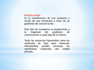 Difusión simple
Es la transferencia de una sustancia a
través de una membrana a favor de un
gradiente de concentración.
Este tipo de transporte es proporcional a
la magnitud del gradiente de
concentración a cada lado de la misma.
Tanto las sustancias liposolubles como las
moléculas de bajo peso molecular
hidrosolubles pueden atravesar las
membranas corporales por simple
difusión.
 