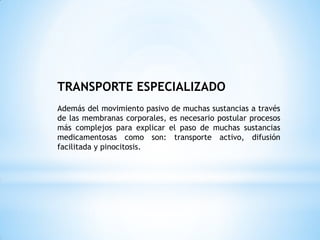 TRANSPORTE ESPECIALIZADO
Además del movimiento pasivo de muchas sustancias a través
de las membranas corporales, es necesario postular procesos
más complejos para explicar el paso de muchas sustancias
medicamentosas como son: transporte activo, difusión
facilitada y pinocitosis.
 