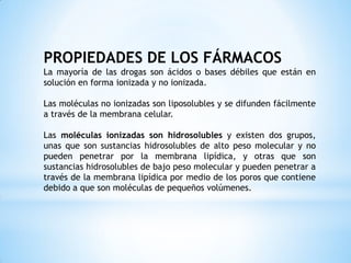 PROPIEDADES DE LOS FÁRMACOS
La mayoría de las drogas son ácidos o bases débiles que están en
solución en forma ionizada y no ionizada.
Las moléculas no ionizadas son liposolubles y se difunden fácilmente
a través de la membrana celular.
Las moléculas ionizadas son hidrosolubles y existen dos grupos,
unas que son sustancias hidrosolubles de alto peso molecular y no
pueden penetrar por la membrana lipídica, y otras que son
sustancias hidrosolubles de bajo peso molecular y pueden penetrar a
través de la membrana lipídica por medio de los poros que contiene
debido a que son moléculas de pequeños volúmenes.
 