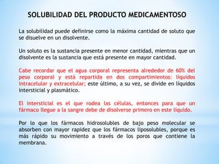 SOLUBILIDAD DEL PRODUCTO MEDICAMENTOSO
La solubilidad puede definirse como la máxima cantidad de soluto que
se disuelve en un disolvente.
Un soluto es la sustancia presente en menor cantidad, mientras que un
disolvente es la sustancia que está presente en mayor cantidad.
Cabe recordar que el agua corporal representa alrededor de 60% del
peso corporal y está repartida en dos compartimientos: líquidos
intracelular y extracelular; este último, a su vez, se divide en líquidos
intersticial y plasmático.
El intersticial es el que rodea las células, entonces para que un
fármaco llegue a la sangre debe de disolverse primero en este líquido.
Por lo que los fármacos hidrosolubles de bajo peso molecular se
absorben con mayor rapidez que los fármacos liposolubles, porque es
más rápido su movimiento a través de los poros que contiene la
membrana.
 