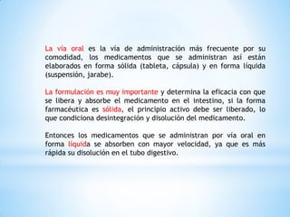 La vía oral es la vía de administración más frecuente por su
comodidad, los medicamentos que se administran así están
elaborados en forma sólida (tableta, cápsula) y en forma líquida
(suspensión, jarabe).
La formulación es muy importante y determina la eficacia con que
se libera y absorbe el medicamento en el intestino, si la forma
farmacéutica es sólida, el principio activo debe ser liberado, lo
que condiciona desintegración y disolución del medicamento.
Entonces los medicamentos que se administran por vía oral en
forma líquida se absorben con mayor velocidad, ya que es más
rápida su disolución en el tubo digestivo.
 