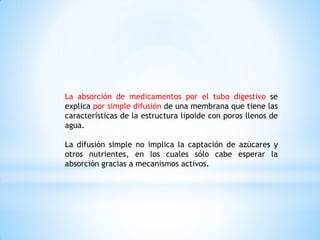 La absorción de medicamentos por el tubo digestivo se
explica por simple difusión de una membrana que tiene las
características de la estructura lipoide con poros llenos de
agua.
La difusión simple no implica la captación de azúcares y
otros nutrientes, en los cuales sólo cabe esperar la
absorción gracias a mecanismos activos.
 