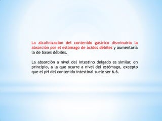 La alcalinización del contenido gástrico disminuiría la
absorción por el estómago de ácidos débiles y aumentaría
la de bases débiles.
La absorción a nivel del intestino delgado es similar, en
principio, a la que ocurre a nivel del estómago, excepto
que el pH del contenido intestinal suele ser 6.6.
 