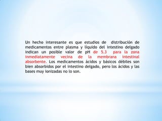 Un hecho interesante es que estudios de distribución de
medicamentos entre plasma y líquido del intestino delgado
indican un posible valor de pH de 5.3 para la zona
inmediatamente vecina de la membrana intestinal
absorbente. Los medicamentos ácidos y básicos débiles son
bien absorbidos por el intestino delgado, pero los ácidos y las
bases muy ionizadas no lo son.
 