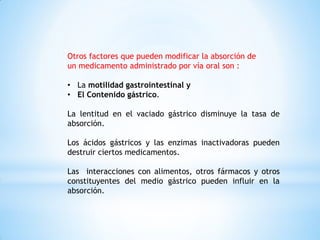Otros factores que pueden modificar la absorción de
un medicamento administrado por vía oral son :
• La motilidad gastrointestinal y
• El Contenido gástrico.
La lentitud en el vaciado gástrico disminuye la tasa de
absorción.
Los ácidos gástricos y las enzimas inactivadoras pueden
destruir ciertos medicamentos.
Las interacciones con alimentos, otros fármacos y otros
constituyentes del medio gástrico pueden influir en la
absorción.
 