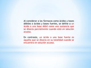 Al considerar a los fármacos como ácidos y bases
débiles o ácidos y bases fuertes, se define a un
ácido o una base débil como una sustancia que
se disocia parcialmente cuando está en solución
acuosa.
En contraste, un ácido o una base fuerte es
aquella que se disocia en su totalidad cuando se
encuentra en solución acuosa.
 