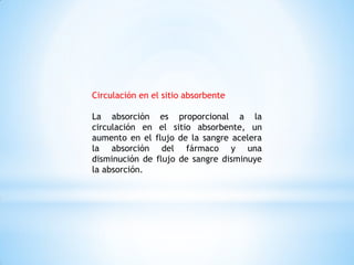 Circulación en el sitio absorbente
La absorción es proporcional a la
circulación en el sitio absorbente, un
aumento en el flujo de la sangre acelera
la absorción del fármaco y una
disminución de flujo de sangre disminuye
la absorción.
 