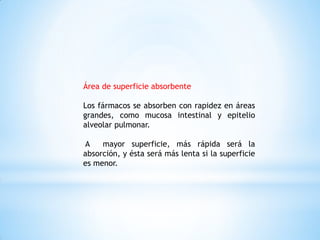 Área de superficie absorbente
Los fármacos se absorben con rapidez en áreas
grandes, como mucosa intestinal y epitelio
alveolar pulmonar.
A mayor superficie, más rápida será la
absorción, y ésta será más lenta si la superficie
es menor.
 