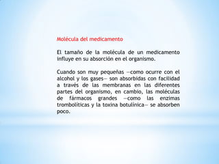 Molécula del medicamento
El tamaño de la molécula de un medicamento
influye en su absorción en el organismo.
Cuando son muy pequeñas —como ocurre con el
alcohol y los gases— son absorbidas con facilidad
a través de las membranas en las diferentes
partes del organismo, en cambio, las moléculas
de fármacos grandes —como las enzimas
trombolíticas y la toxina botulínica— se absorben
poco.
 