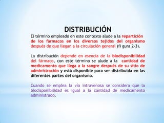 DISTRIBUCIÓN
El término empleado en este contexto alude a la repartición
de los fármacos en los diversos tejidos del organismo
después de que llegan a la circulación general (fi gura 2-3).
La distribución depende en esencia de la biodisponibilidad
del fármaco, con este término se alude a la cantidad de
medicamento que llega a la sangre después de su sitio de
administración y está disponible para ser distribuida en las
diferentes partes del organismo.
Cuando se emplea la vía intravenosa se considera que la
biodisponibilidad es igual a la cantidad de medicamento
administrado.
 