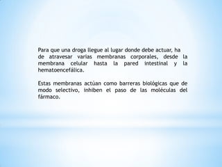 Para que una droga llegue al lugar donde debe actuar, ha
de atravesar varias membranas corporales, desde la
membrana celular hasta la pared intestinal y la
hematoencefálica.
Estas membranas actúan como barreras biológicas que de
modo selectivo, inhiben el paso de las moléculas del
fármaco.
 