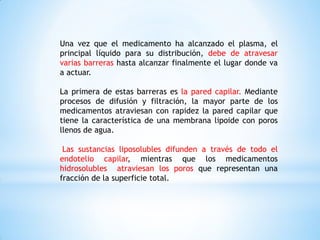 Una vez que el medicamento ha alcanzado el plasma, el
principal líquido para su distribución, debe de atravesar
varias barreras hasta alcanzar finalmente el lugar donde va
a actuar.
La primera de estas barreras es la pared capilar. Mediante
procesos de difusión y filtración, la mayor parte de los
medicamentos atraviesan con rapidez la pared capilar que
tiene la característica de una membrana lipoide con poros
llenos de agua.
Las sustancias liposolubles difunden a través de todo el
endotelio capilar, mientras que los medicamentos
hidrosolubles atraviesan los poros que representan una
fracción de la superficie total.
 